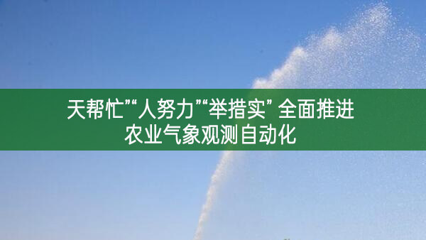 天幫忙”“人努力”“舉措實” 全面推進農(nóng)業(yè)氣象觀測自動化