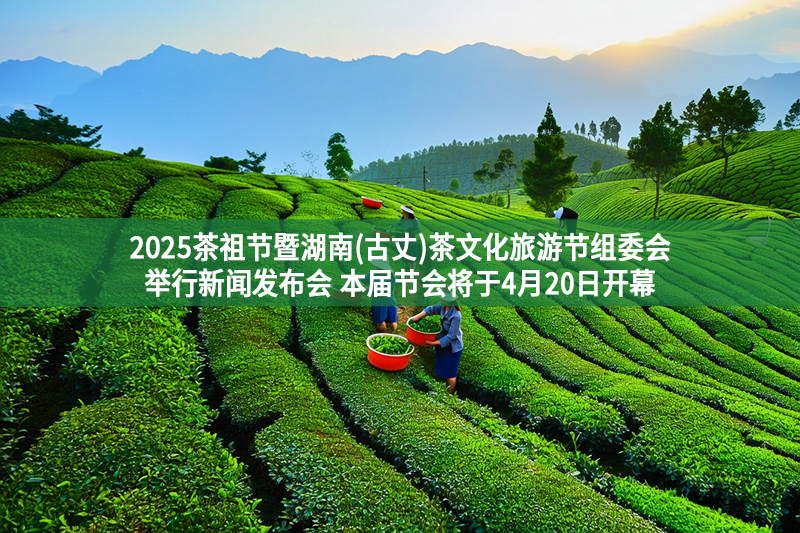 2025茶祖節(jié)暨湖南(古丈)茶文化旅游節(jié)組委會舉行新聞發(fā)布會 本屆節(jié)會將于4月20日開幕